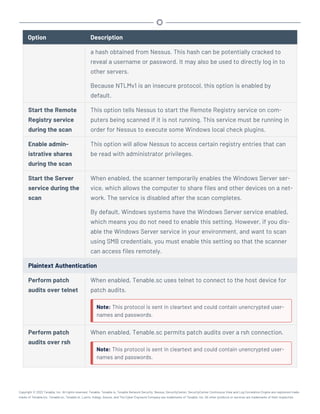 Option Description
a hash obtained from Nessus. This hash can be potentially cracked to
reveal a username or password. It may also be used to directly log in to
other servers.
Because NTLMv1 is an insecure protocol, this option is enabled by
default.
Start the Remote
Registry service
during the scan
This option tells Nessus to start the Remote Registry service on com-
puters being scanned if it is not running. This service must be running in
order for Nessus to execute some Windows local check plugins.
Enable admin-
istrative shares
during the scan
This option will allow Nessus to access certain registry entries that can
be read with administrator privileges.
Start the Server
service during the
scan
When enabled, the scanner temporarily enables the Windows Server ser-
vice, which allows the computer to share files and other devices on a net-
work. The service is disabled after the scan completes.
By default, Windows systems have the Windows Server service enabled,
which means you do not need to enable this setting. However, if you dis-
able the Windows Server service in your environment, and want to scan
using SMB credentials, you must enable this setting so that the scanner
can access files remotely.
Plaintext Authentication
Perform patch
audits over telnet
When enabled, Tenable.sc uses telnet to connect to the host device for
patch audits.
Note: This protocol is sent in cleartext and could contain unencrypted user-
names and passwords.
Perform patch
audits over rsh
When enabled, Tenable.sc permits patch audits over a rsh connection.
Note: This protocol is sent in cleartext and could contain unencrypted user-
names and passwords.
Copyright © 2022 Tenable, Inc. All rights reserved. Tenable, Tenable.io, Tenable Network Security, Nessus, SecurityCenter, SecurityCenter Continuous View and Log Correlation Engine are registered trade-
marks of Tenable,Inc. Tenable.sc, Tenable.ot, Lumin, Indegy, Assure, and The Cyber Exposure Company are trademarks of Tenable, Inc. All other products or services are trademarks of their respective
 