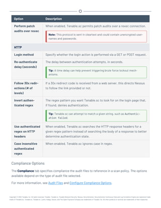Option Description
Perform patch
audits over rexec
When enabled, Tenable.sc permits patch audits over a rexec connection.
Note: This protocol is sent in cleartext and could contain unencrypted user-
names and passwords.
HTTP
Login method Specify whether the login action is performed via a GET or POST request.
Re-authenticate
delay (seconds)
The delay between authentication attempts, in seconds.
Tip: A time delay can help prevent triggering brute force lockout mech-
anisms.
Follow 30x redir-
ections (# of
levels)
If a 30x redirect code is received from a web server, this directs Nessus
to follow the link provided or not.
Invert authen-
ticated regex
The regex pattern you want Tenable.sc to look for on the login page that,
if found, denies authentication.
Tip: Tenable.sc can attempt to match a given string, such as Authentic-
ation failed.
Use authenticated
regex on HTTP
headers
When enabled, Tenable.sc searches the HTTP response headers for a
given regex pattern instead of searching the body of a response to better
determine authentication state.
Case insensitive
authenticated
regex
When enabled, Tenable.sc ignores case in regex.
Compliance Options
The Compliance tab specifies compliance the audit files to reference in a scan policy. The options
available depend on the type of audit file selected.
For more information, see Audit Files and Configure Compliance Options.
Copyright © 2022 Tenable, Inc. All rights reserved. Tenable, Tenable.io, Tenable Network Security, Nessus, SecurityCenter, SecurityCenter Continuous View and Log Correlation Engine are registered trade-
marks of Tenable,Inc. Tenable.sc, Tenable.ot, Lumin, Indegy, Assure, and The Cyber Exposure Company are trademarks of Tenable, Inc. All other products or services are trademarks of their respective
 