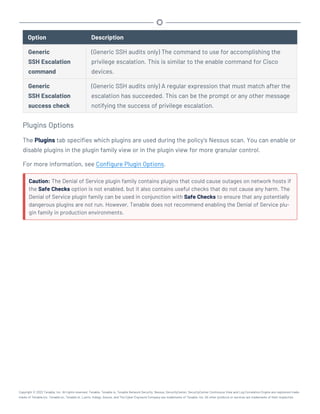 Option Description
Generic
SSH Escalation
command
(Generic SSH audits only) The command to use for accomplishing the
privilege escalation. This is similar to the enable command for Cisco
devices.
Generic
SSH Escalation
success check
(Generic SSH audits only) A regular expression that must match after the
escalation has succeeded. This can be the prompt or any other message
notifying the success of privilege escalation.
Plugins Options
The Plugins tab specifies which plugins are used during the policy’s Nessus scan. You can enable or
disable plugins in the plugin family view or in the plugin view for more granular control.
For more information, see Configure Plugin Options.
Caution: The Denial of Service plugin family contains plugins that could cause outages on network hosts if
the Safe Checks option is not enabled, but it also contains useful checks that do not cause any harm. The
Denial of Service plugin family can be used in conjunction with Safe Checks to ensure that any potentially
dangerous plugins are not run. However, Tenable does not recommend enabling the Denial of Service plu-
gin family in production environments.
Copyright © 2022 Tenable, Inc. All rights reserved. Tenable, Tenable.io, Tenable Network Security, Nessus, SecurityCenter, SecurityCenter Continuous View and Log Correlation Engine are registered trade-
marks of Tenable,Inc. Tenable.sc, Tenable.ot, Lumin, Indegy, Assure, and The Cyber Exposure Company are trademarks of Tenable, Inc. All other products or services are trademarks of their respective
 