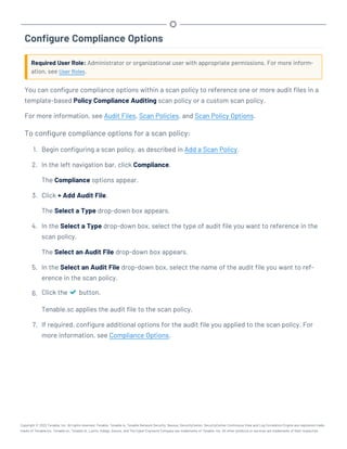 Configure Compliance Options
Required User Role: Administrator or organizational user with appropriate permissions. For more inform-
ation, see User Roles.
You can configure compliance options within a scan policy to reference one or more audit files in a
template-based Policy Compliance Auditing scan policy or a custom scan policy.
For more information, see Audit Files, Scan Policies, and Scan Policy Options.
To configure compliance options for a scan policy:
1. Begin configuring a scan policy, as described in Add a Scan Policy.
2. In the left navigation bar, click Compliance.
The Compliance options appear.
3. Click + Add Audit File.
The Select a Type drop-down box appears.
4. In the Select a Type drop-down box, select the type of audit file you want to reference in the
scan policy.
The Select an Audit File drop-down box appears.
5. In the Select an Audit File drop-down box, select the name of the audit file you want to ref-
erence in the scan policy.
6. Click the button.
Tenable.sc applies the audit file to the scan policy.
7. If required, configure additional options for the audit file you applied to the scan policy. For
more information, see Compliance Options.
Copyright © 2022 Tenable, Inc. All rights reserved. Tenable, Tenable.io, Tenable Network Security, Nessus, SecurityCenter, SecurityCenter Continuous View and Log Correlation Engine are registered trade-
marks of Tenable,Inc. Tenable.sc, Tenable.ot, Lumin, Indegy, Assure, and The Cyber Exposure Company are trademarks of Tenable, Inc. All other products or services are trademarks of their respective
 