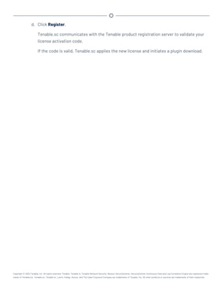 d. Click Register.
Tenable.sc communicates with the Tenable product registration server to validate your
license activation code.
If the code is valid, Tenable.sc applies the new license and initiates a plugin download.
Copyright © 2022 Tenable, Inc. All rights reserved. Tenable, Tenable.io, Tenable Network Security, Nessus, SecurityCenter, SecurityCenter Continuous View and Log Correlation Engine are registered trade-
marks of Tenable,Inc. Tenable.sc, Tenable.ot, Lumin, Indegy, Assure, and The Cyber Exposure Company are trademarks of Tenable, Inc. All other products or services are trademarks of their respective
 