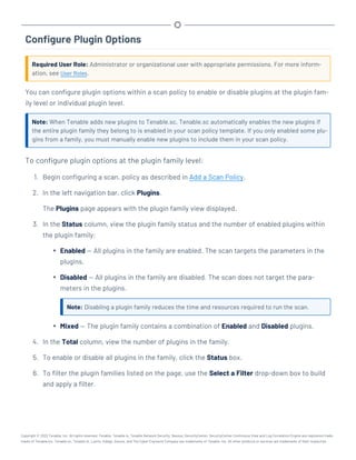 Configure Plugin Options
Required User Role: Administrator or organizational user with appropriate permissions. For more inform-
ation, see User Roles.
You can configure plugin options within a scan policy to enable or disable plugins at the plugin fam-
ily level or individual plugin level.
Note: When Tenable adds new plugins to Tenable.sc, Tenable.sc automatically enables the new plugins if
the entire plugin family they belong to is enabled in your scan policy template. If you only enabled some plu-
gins from a family, you must manually enable new plugins to include them in your scan policy.
To configure plugin options at the plugin family level:
1. Begin configuring a scan, policy as described in Add a Scan Policy.
2. In the left navigation bar, click Plugins.
The Plugins page appears with the plugin family view displayed.
3. In the Status column, view the plugin family status and the number of enabled plugins within
the plugin family:
l Enabled — All plugins in the family are enabled. The scan targets the parameters in the
plugins.
l Disabled — All plugins in the family are disabled. The scan does not target the para-
meters in the plugins.
Note: Disabling a plugin family reduces the time and resources required to run the scan.
l Mixed — The plugin family contains a combination of Enabled and Disabled plugins.
4. In the Total column, view the number of plugins in the family.
5. To enable or disable all plugins in the family, click the Status box.
6. To filter the plugin families listed on the page, use the Select a Filter drop-down box to build
and apply a filter.
Copyright © 2022 Tenable, Inc. All rights reserved. Tenable, Tenable.io, Tenable Network Security, Nessus, SecurityCenter, SecurityCenter Continuous View and Log Correlation Engine are registered trade-
marks of Tenable,Inc. Tenable.sc, Tenable.ot, Lumin, Indegy, Assure, and The Cyber Exposure Company are trademarks of Tenable, Inc. All other products or services are trademarks of their respective
 