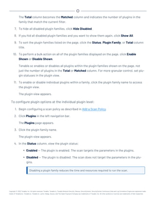 The Total column becomes the Matched column and indicates the number of plugins in the
family that match the current filter.
7. To hide all disabled plugin families, click Hide Disabled.
8. If you hid all disabled plugin families and you want to show them again, click Show All.
9. To sort the plugin families listed on the page, click the Status, Plugin Family, or Total column
title.
10. To perform a bulk action on all of the plugin families displayed on the page, click Enable
Shown or Disable Shown.
Tenable.sc enables or disables all plugins within the plugin families shown on the page, not
just the number of plugins in the Total or Matched column. For more granular control, set plu-
gin statuses in the plugin view.
11. To enable or disable individual plugins within a family, click the plugin family name to access
the plugin view.
The plugin view appears.
To configure plugin options at the individual plugin level:
1. Begin configuring a scan policy as described in Add a Scan Policy.
2. Click Plugins in the left navigation bar.
The Plugins page appears.
3. Click the plugin family name.
The plugin view appears.
4. In the Status column, view the plugin status:
l Enabled — The plugin is enabled. The scan targets the parameters in the plugins.
l Disabled — The plugin is disabled. The scan does not target the parameters in the plu-
gins.
Disabling a plugin family reduces the time and resources required to run the scan.
Copyright © 2022 Tenable, Inc. All rights reserved. Tenable, Tenable.io, Tenable Network Security, Nessus, SecurityCenter, SecurityCenter Continuous View and Log Correlation Engine are registered trade-
marks of Tenable,Inc. Tenable.sc, Tenable.ot, Lumin, Indegy, Assure, and The Cyber Exposure Company are trademarks of Tenable, Inc. All other products or services are trademarks of their respective
 