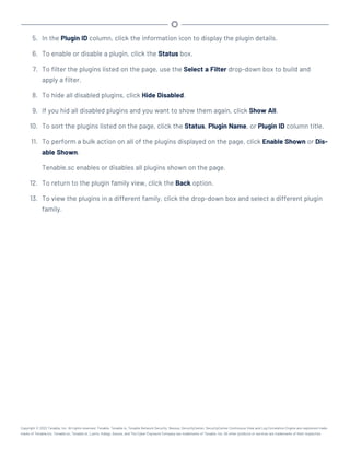 5. In the Plugin ID column, click the information icon to display the plugin details.
6. To enable or disable a plugin, click the Status box.
7. To filter the plugins listed on the page, use the Select a Filter drop-down box to build and
apply a filter.
8. To hide all disabled plugins, click Hide Disabled.
9. If you hid all disabled plugins and you want to show them again, click Show All.
10. To sort the plugins listed on the page, click the Status, Plugin Name, or Plugin ID column title.
11. To perform a bulk action on all of the plugins displayed on the page, click Enable Shown or Dis-
able Shown.
Tenable.sc enables or disables all plugins shown on the page.
12. To return to the plugin family view, click the Back option.
13. To view the plugins in a different family, click the drop-down box and select a different plugin
family.
Copyright © 2022 Tenable, Inc. All rights reserved. Tenable, Tenable.io, Tenable Network Security, Nessus, SecurityCenter, SecurityCenter Continuous View and Log Correlation Engine are registered trade-
marks of Tenable,Inc. Tenable.sc, Tenable.ot, Lumin, Indegy, Assure, and The Cyber Exposure Company are trademarks of Tenable, Inc. All other products or services are trademarks of their respective
 