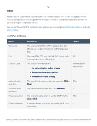 Host
Tenable.sc can use SNMPv3 credentials to scan remote systems that use an encrypted network
management protocol (including network devices). Tenable.sc uses these credentials to scan for
patch auditing or compliance checks.
You can configure SNMPv3 options in scan policies, as described in Authentication Options and Add
a Scan Policy.
SNMPv3 Options
Option Description Default
Username The username for the SNMPv3 account that Ten-
able.sc uses to perform checks on the target sys-
tem.
-
Port (Required) The TCP port that SNMPv3 listens on for
communications from Tenable.sc.
161
Security Level The security level for SNMP:
l No authentication and no privacy
l Authentication without privacy
l Authentication and privacy
Authentication
and privacy
Authentication
algorithm
The algorithm the remove service supports: MD5 or
SHA1.
SHA1
Authentication
password
The password associated with the Username. -
Privacy algorithm The encryption algorithm to use for SNMP traffic:
AES or DES.
AES
Privacy password A password used to protect encrypted SNMP com-
munication.
-
Copyright © 2022 Tenable, Inc. All rights reserved. Tenable, Tenable.io, Tenable Network Security, Nessus, SecurityCenter, SecurityCenter Continuous View and Log Correlation Engine are registered trade-
marks of Tenable,Inc. Tenable.sc, Tenable.ot, Lumin, Indegy, Assure, and The Cyber Exposure Company are trademarks of Tenable, Inc. All other products or services are trademarks of their respective
 