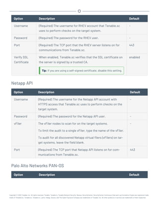 Option Description Default
Username (Required) The username for RHEV account that Tenable.sc
uses to perform checks on the target system.
-
Password (Required) The password for the RHEV user. -
Port (Required) The TCP port that the RHEV server listens on for
communications from Tenable.sc.
443
Verify SSL
Certificate
When enabled, Tenable.sc verifies that the SSL certificate on
the server is signed by a trusted CA.
Tip: If you are using a self-signed certificate, disable this setting.
enabled
Netapp API
Option Description Default
Username (Required) The username for the Netapp API account with
HTTPS access that Tenable.sc uses to perform checks on the
target system.
-
Password (Required) The password for the Netapp API user. -
vFiler The vFiler nodes to scan for on the target systems.
To limit the audit to a single vFiler, type the name of the vFiler.
To audit for all discovered Netapp virtual filers (vFilers) on tar-
get systems, leave the field blank.
-
Port (Required) The TCP port that Netapp API listens on for com-
munications from Tenable.sc.
443
Palo Alto Networks PAN-OS
Option Description Default
Copyright © 2022 Tenable, Inc. All rights reserved. Tenable, Tenable.io, Tenable Network Security, Nessus, SecurityCenter, SecurityCenter Continuous View and Log Correlation Engine are registered trade-
marks of Tenable,Inc. Tenable.sc, Tenable.ot, Lumin, Indegy, Assure, and The Cyber Exposure Company are trademarks of Tenable, Inc. All other products or services are trademarks of their respective
 