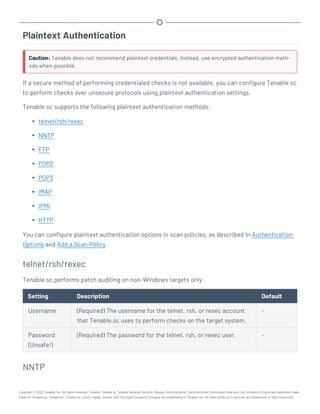 Plaintext Authentication
Caution: Tenable does not recommend plaintext credentials. Instead, use encrypted authentication meth-
ods when possible.
If a secure method of performing credentialed checks is not available, you can configure Tenable.sc
to perform checks over unsecure protocols using plaintext authentication settings.
Tenable.sc supports the following plaintext authentication methods:
l telnet/rsh/rexec
l NNTP
l FTP
l POP2
l POP3
l IMAP
l IPMI
l HTTP
You can configure plaintext authentication options in scan policies, as described in Authentication
Options and Add a Scan Policy.
telnet/rsh/rexec
Tenable.sc performs patch auditing on non-Windows targets only.
Setting Description Default
Username (Required) The username for the telnet, rsh, or rexec account
that Tenable.sc uses to perform checks on the target system.
-
Password
(Unsafe!)
(Required) The password for the telnet, rsh, or rexec user. -
NNTP
Copyright © 2022 Tenable, Inc. All rights reserved. Tenable, Tenable.io, Tenable Network Security, Nessus, SecurityCenter, SecurityCenter Continuous View and Log Correlation Engine are registered trade-
marks of Tenable,Inc. Tenable.sc, Tenable.ot, Lumin, Indegy, Assure, and The Cyber Exposure Company are trademarks of Tenable, Inc. All other products or services are trademarks of their respective
 