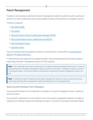 Patch Management
Tenable.sc can leverage credentials for patch management systems to perform patch auditing on
systems for which credentials may not be available to Nessus Professional or managed scanners.
Tenable.sc supports:
l Dell KACE K1000
l HCL BigFix
l Microsoft System Center Configuration Manager (SCCM)
l Microsoft Windows Server Update Services (WSUS)
l Red Hat Satellite Server
l Symantec Altiris
You can configure patch management options in scan policies, as described in Authentication
Options and Add a Scan Policy.
IT administrators are expected to manage the patch monitoring software and install any agents
required by the patch management system on their systems.
Note: If the credential check sees a system but it is unable to authenticate against the system, it uses the
data obtained from the patch management system to perform the check. If Tenable.sc is able to connect
to the target system, it performs checks on that system and ignores the patch management system out-
put.
Note: The data returned to Tenable.sc by the patch management system is only as current as the most
recent data that the patch management system has obtained from its managed hosts.
Scanning with Multiple Patch Managers
If you provide multiple sets of credentials to Tenable.sc for patch management tools, Tenable.sc
uses all of them.
If you provide credentials for a host and for one or more patch management systems, Tenable.sc
compares the findings between all methods and report on conflicts or provide a satisfied finding.
Copyright © 2022 Tenable, Inc. All rights reserved. Tenable, Tenable.io, Tenable Network Security, Nessus, SecurityCenter, SecurityCenter Continuous View and Log Correlation Engine are registered trade-
marks of Tenable,Inc. Tenable.sc, Tenable.ot, Lumin, Indegy, Assure, and The Cyber Exposure Company are trademarks of Tenable, Inc. All other products or services are trademarks of their respective
 