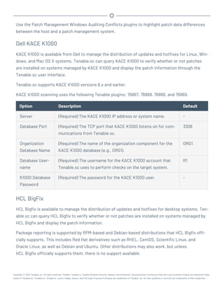 Use the Patch Management Windows Auditing Conflicts plugins to highlight patch data differences
between the host and a patch management system.
Dell KACE K1000
KACE K1000 is available from Dell to manage the distribution of updates and hotfixes for Linux, Win-
dows, and Mac OS X systems. Tenable.sc can query KACE K1000 to verify whether or not patches
are installed on systems managed by KACE K1000 and display the patch information through the
Tenable.sc user interface.
Tenable.sc supports KACE K1000 versions 6.x and earlier.
KACE K1000 scanning uses the following Tenable plugins: 76867, 76868, 76866, and 76869.
Option Description Default
Server (Required) The KACE K1000 IP address or system name. -
Database Port (Required) The TCP port that KACE K1000 listens on for com-
munications from Tenable.sc.
3306
Organization
Database Name
(Required) The name of the organization component for the
KACE K1000 database (e.g., ORG1).
ORG1
Database User-
name
(Required) The username for the KACE K1000 account that
Tenable.sc uses to perform checks on the target system.
R1
K1000 Database
Password
(Required) The password for the KACE K1000 user. -
HCL BigFix
HCL Bigfix is available to manage the distribution of updates and hotfixes for desktop systems. Ten-
able.sc can query HCL Bigfix to verify whether or not patches are installed on systems managed by
HCL Bigfix and display the patch information.
Package reporting is supported by RPM-based and Debian-based distributions that HCL Bigfix offi-
cially supports. This includes Red Hat derivatives such as RHEL, CentOS, Scientific Linux, and
Oracle Linux, as well as Debian and Ubuntu. Other distributions may also work, but unless
HCL Bigfix officially supports them, there is no support available.
Copyright © 2022 Tenable, Inc. All rights reserved. Tenable, Tenable.io, Tenable Network Security, Nessus, SecurityCenter, SecurityCenter Continuous View and Log Correlation Engine are registered trade-
marks of Tenable,Inc. Tenable.sc, Tenable.ot, Lumin, Indegy, Assure, and The Cyber Exposure Company are trademarks of Tenable, Inc. All other products or services are trademarks of their respective
 