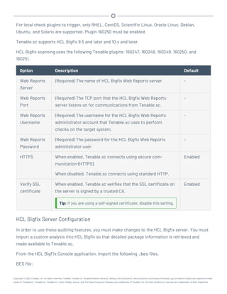 For local check plugins to trigger, only RHEL, CentOS, Scientific Linux, Oracle Linux, Debian,
Ubuntu, and Solaris are supported. Plugin 160250 must be enabled.
Tenable.sc supports HCL Bigfix 9.5 and later and 10.x and later.
HCL Bigfix scanning uses the following Tenable plugins: 160247, 160248, 160249, 160250, and
160251.
Option Description Default
Web Reports
Server
(Required) The name of HCL Bigfix Web Reports server. -
Web Reports
Port
(Required) The TCP port that the HCL Bigfix Web Reports
server listens on for communications from Tenable.sc.
-
Web Reports
Username
(Required) The username for the HCL Bigfix Web Reports
administrator account that Tenable.sc uses to perform
checks on the target system.
-
Web Reports
Password
(Required) The password for the HCL Bigfix Web Reports
administrator user.
-
HTTPS When enabled, Tenable.sc connects using secure com-
munication (HTTPS).
When disabled, Tenable.sc connects using standard HTTP.
Enabled
Verify SSL
certificate
When enabled, Tenable.sc verifies that the SSL certificate on
the server is signed by a trusted CA.
Tip: If you are using a self-signed certificate, disable this setting.
Enabled
HCL Bigfix Server Configuration
In order to use these auditing features, you must make changes to the HCL Bigfix server. You must
import a custom analysis into HCL Bigfix so that detailed package information is retrieved and
made available to Tenable.sc.
From the HCL BigFix Console application, import the following .bes files.
BES file:
Copyright © 2022 Tenable, Inc. All rights reserved. Tenable, Tenable.io, Tenable Network Security, Nessus, SecurityCenter, SecurityCenter Continuous View and Log Correlation Engine are registered trade-
marks of Tenable,Inc. Tenable.sc, Tenable.ot, Lumin, Indegy, Assure, and The Cyber Exposure Company are trademarks of Tenable, Inc. All other products or services are trademarks of their respective
 