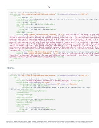 <?xml version="1.0" encoding="UTF-8"?>
<BES xmlns:xsi="http://www.w3.org/2001/XMLSchema-instance" xsi:noNamespaceSchemaLocation="BES.xsd">
<Analysis>
<Title>Tenable</Title>
<Description>This analysis provides SecurityCenter with the data it needs for vulnerability reporting. <
<Relevance>true</Relevance>
<Source>Internal</Source>
<SourceReleaseDate>2013-01-31</SourceReleaseDate>
<MIMEField>
<Name>x-fixlet-modification-time</Name>
<Value>Thu, 13 May 2021 21:43:29 +0000</Value>
</MIMEField>
<Domain>BESC</Domain>
<Property Name="Packages - With Versions (Tenable)" ID="74"><![CDATA[if (exists true whose (if true then
repository) else false)) then unique values of (lpp_name of it & "|" & version of it as string & "|" & "fileset"
tecture of operating system) of filesets of products of object repository else if (exists true whose (if true th
anpackage) else false)) then unique values of (name of it & "|" & version of it as string & "|" & "deb" & "|" &
it & "|" & architecture of operating system) of packages whose (exists version of it) of debianpackages else if
whose (if true then (exists rpm) else false)) then unique values of (name of it & "|" & version of it as string
"|" & architecture of it & "|" & architecture of operating system) of packages of rpm else if (exists true whose
(exists ips image) else false)) then unique values of (full name of it & "|" & version of it as string & "|" & "
architecture of operating system) of latest installed packages of ips image else if (exists true whose (if true
pkgdb) else false)) then unique values of(pkginst of it & "|" & version of it & "|" & "pkg10") of pkginfos of pk
"<unsupported>"]]></Property>
<Property Name="Tenable AIX Technology Level" ID="76">current technology level of operating system</Prop
<Property Name="Tenable Solaris - Showrev -a" ID="77"><![CDATA[if ((operating system as string as lowerc
"SunOS 5.10" as lowercase) AND (exists file "/var/opt/BESClient/showrev_patches.b64")) then lines of file "/var/
opt/BESClient/showrev_patches.b64" else "<unsupported>"]]></Property>
</Analysis>
</BES>
BES file:
<?xml version="1.0" encoding="UTF-8"?>
<BES xmlns:xsi="http://www.w3.org/2001/XMLSchema-instance" xsi:noNamespaceSchemaLocation="BES.xsd">
<Task>
<Title>Tenable - Solaris 5.10 - showrev -a Capture</Title>
<Description><![CDATA[<enter a description of the task here> ]]></Description>
<GroupRelevance JoinByIntersection="false">
<SearchComponentPropertyReference PropertyName="OS" Comparison="Contains">
<SearchText>SunOS 5.10</SearchText>
<Relevance>exists (operating system) whose (it as string as lowercase contains "SunOS
5.10" as lowercase)</Relevance>
</SearchComponentPropertyReference>
</GroupRelevance>
<Category></Category>
<Source>Internal</Source>
<SourceID></SourceID>
<SourceReleaseDate>2021-05-12</SourceReleaseDate>
<SourceSeverity></SourceSeverity>
<CVENames></CVENames>
<SANSID></SANSID>
<MIMEField>
<Name>x-fixlet-modification-time</Name>
<Value>Thu, 13 May 2021 21:50:58 +0000</Value>
</MIMEField>
Copyright © 2022 Tenable, Inc. All rights reserved. Tenable, Tenable.io, Tenable Network Security, Nessus, SecurityCenter, SecurityCenter Continuous View and Log Correlation Engine are registered trade-
marks of Tenable,Inc. Tenable.sc, Tenable.ot, Lumin, Indegy, Assure, and The Cyber Exposure Company are trademarks of Tenable, Inc. All other products or services are trademarks of their respective
 