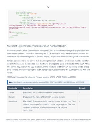 <Domain>BESC</Domain>
<DefaultAction ID="Action1">
<Description>
<PreLink>Click </PreLink>
<Link>here</Link>
<PostLink> to deploy this action.</PostLink>
</Description>
<ActionScript MIMEType="application/x-sh"><![CDATA[#!/bin/sh
/usr/bin/showrev -a > /var/opt/BESClient/showrev_patches
/usr/sfw/bin/openssl base64 -in /var/opt/BESClient/showrev_patches -out /var/opt/BESClient/showrev_
patches.b64
]]></ActionScript>
</DefaultAction>
</Task>
</BES>
Microsoft System Center Configuration Manager (SCCM)
Microsoft System Center Configuration Manager (SCCM) is available to manage large groups of Win-
dows-based systems. Tenable.sc can query the SCCM service to verify whether or not patches are
installed on systems managed by SCCM and display the patch information through the scan results.
Tenable.sc connects to the server that is running the SCCM site (e.g., credentials must be valid for
the SCCM service, so the selected user must have privileges to query all the data in the SCCM MMC).
This server may also run the SQL database, or the database and the SCCM repository can be on sep-
arate servers. When leveraging this audit, Tenable.sc must connect to the SCCM server via WMI and
HTTPS.
SCCM scanning uses the following Tenable plugins: 57029, 57030, 73636, and 58186.
Note: SCCM patch management plugins support SCCM 2007, SCCM 2012, SCCM 2016, and SCCM 2019.
Credential Description Default
Server (Required) The SCCM IP address or system name. -
Domain (Required) The name of the SCCM server's domain. -
Username (Required) The username for the SCCM user account that Ten-
able.sc uses to perform checks on the target system. The user
account must have privileges to query all data in the
SCCM MMC.
-
Copyright © 2022 Tenable, Inc. All rights reserved. Tenable, Tenable.io, Tenable Network Security, Nessus, SecurityCenter, SecurityCenter Continuous View and Log Correlation Engine are registered trade-
marks of Tenable,Inc. Tenable.sc, Tenable.ot, Lumin, Indegy, Assure, and The Cyber Exposure Company are trademarks of Tenable, Inc. All other products or services are trademarks of their respective
 