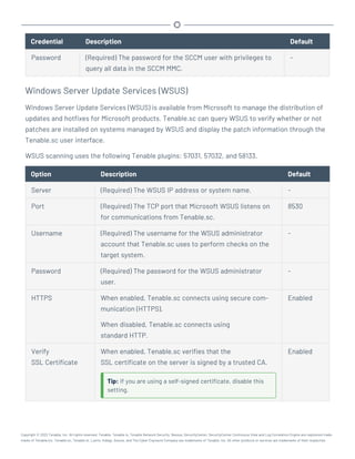 Credential Description Default
Password (Required) The password for the SCCM user with privileges to
query all data in the SCCM MMC.
-
Windows Server Update Services (WSUS)
Windows Server Update Services (WSUS) is available from Microsoft to manage the distribution of
updates and hotfixes for Microsoft products. Tenable.sc can query WSUS to verify whether or not
patches are installed on systems managed by WSUS and display the patch information through the
Tenable.sc user interface.
WSUS scanning uses the following Tenable plugins: 57031, 57032, and 58133.
Option Description Default
Server (Required) The WSUS IP address or system name. -
Port (Required) The TCP port that Microsoft WSUS listens on
for communications from Tenable.sc.
8530
Username (Required) The username for the WSUS administrator
account that Tenable.sc uses to perform checks on the
target system.
-
Password (Required) The password for the WSUS administrator
user.
-
HTTPS When enabled, Tenable.sc connects using secure com-
munication (HTTPS).
When disabled, Tenable.sc connects using
standard HTTP.
Enabled
Verify
SSL Certificate
When enabled, Tenable.sc verifies that the
SSL certificate on the server is signed by a trusted CA.
Tip: If you are using a self-signed certificate, disable this
setting.
Enabled
Copyright © 2022 Tenable, Inc. All rights reserved. Tenable, Tenable.io, Tenable Network Security, Nessus, SecurityCenter, SecurityCenter Continuous View and Log Correlation Engine are registered trade-
marks of Tenable,Inc. Tenable.sc, Tenable.ot, Lumin, Indegy, Assure, and The Cyber Exposure Company are trademarks of Tenable, Inc. All other products or services are trademarks of their respective
 