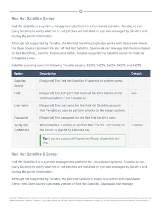 Red Hat Satellite Server
Red Hat Satellite is a systems management platform for Linux-based systems. Tenable.sc can
query Satellite to verify whether or not patches are installed on systems managed by Satellite and
display the patch information.
Although not supported by Tenable, the Red Hat Satellite plugin also works with Spacewalk Server,
the Open Source Upstream Version of Red Hat Satellite. Spacewalk can manage distributions based
on Red Hat (RHEL, CentOS, Fedora) and SUSE. Tenable supports the Satellite server for Red Hat
Enterprise Linux.
Satellite scanning uses the following Tenable plugins: 84236, 84235, 84234, 84237, and 84238.
Option Description Default
Satellite
Server
(Required) The Red Hat Satellite IP address or system name. -
Port (Required) The TCP port that Red Hat Satellite listens on for
communications from Tenable.sc.
443
Username (Required) The username for the Red Hat Satellite account
that Tenable.sc uses to perform checks on the target system.
-
Password (Required) The password for the Red Hat Satellite user. -
Verify SSL
Certificate
When enabled, Tenable.sc verifies that the SSL certificate on
the server is signed by a trusted CA.
Tip: If you are using a self-signed certificate, disable this set-
ting.
Enabled
Red Hat Satellite 6 Server
Red Hat Satellite 6 is a systems management platform for Linux-based systems. Tenable.sc can
query Satellite to verify whether or not patches are installed on systems managed by Satellite and
display the patch information.
Although not supported by Tenable, the Red Hat Satellite 6 plugin also works with Spacewalk
Server, the Open Source Upstream Version of Red Hat Satellite. Spacewalk can manage
Copyright © 2022 Tenable, Inc. All rights reserved. Tenable, Tenable.io, Tenable Network Security, Nessus, SecurityCenter, SecurityCenter Continuous View and Log Correlation Engine are registered trade-
marks of Tenable,Inc. Tenable.sc, Tenable.ot, Lumin, Indegy, Assure, and The Cyber Exposure Company are trademarks of Tenable, Inc. All other products or services are trademarks of their respective
 