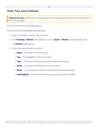 View Your Scan Policies
Required User Role: Administrator or organizational user with appropriate permissions. For more inform-
ation, see User Roles.
For more information, see Scan Policies.
To view a list of configured scan policies:
1. Log in to Tenable.sc via the user interface.
2. Click Scanning > Policies (administrator users) or Scans > Policies (organizational users).
The Policies page appears.
3. View details about each scan policy.
l Name — The name of the scan policy.
l Tag — The tag applied to the scan policy.
l Type — The name of the template used to add the scan policy.
l Group — The group associated with the scan policy.
l Owner — The username for the user associated with the scan policy.
l Last Modified — The date and time the scan policy was last modified.
Copyright © 2022 Tenable, Inc. All rights reserved. Tenable, Tenable.io, Tenable Network Security, Nessus, SecurityCenter, SecurityCenter Continuous View and Log Correlation Engine are registered trade-
marks of Tenable,Inc. Tenable.sc, Tenable.ot, Lumin, Indegy, Assure, and The Cyber Exposure Company are trademarks of Tenable, Inc. All other products or services are trademarks of their respective
 
