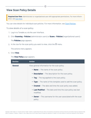 View Scan Policy Details
Required User Role: Administrator or organizational user with appropriate permissions. For more inform-
ation, see User Roles.
You can view details for individual scan policies. For more information, see Scan Policies.
To view details of a scan policy:
1. Log in to Tenable.sc via the user interface.
2. Click Scanning > Policies (administrator users) or Scans > Policies (organizational users).
The Policies page appears.
3. In the row for the scan policy you want to view, click the menu.
The actions menu appears.
4. Click View.
The View Policy page appears.
Section Action
General View general information for the scan policy.
l Name — The name of the scan policy.
l Description — The description for the scan policy.
l Tag — The tag applied to the scan policy.
l Type — The name of the template used to add the scan policy.
l Created — The date and time the scan policy was added.
l Last Modified — The date and time the scan policy was last
modified.
l Owner — The username for the user associated with the scan
policy.
Copyright © 2022 Tenable, Inc. All rights reserved. Tenable, Tenable.io, Tenable Network Security, Nessus, SecurityCenter, SecurityCenter Continuous View and Log Correlation Engine are registered trade-
marks of Tenable,Inc. Tenable.sc, Tenable.ot, Lumin, Indegy, Assure, and The Cyber Exposure Company are trademarks of Tenable, Inc. All other products or services are trademarks of their respective
 