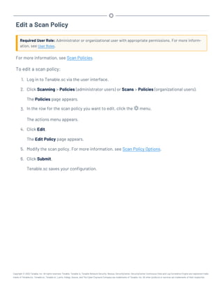 Edit a Scan Policy
Required User Role: Administrator or organizational user with appropriate permissions. For more inform-
ation, see User Roles.
For more information, see Scan Policies.
To edit a scan policy:
1. Log in to Tenable.sc via the user interface.
2. Click Scanning > Policies (administrator users) or Scans > Policies (organizational users).
The Policies page appears.
3. In the row for the scan policy you want to edit, click the menu.
The actions menu appears.
4. Click Edit.
The Edit Policy page appears.
5. Modify the scan policy. For more information, see Scan Policy Options.
6. Click Submit.
Tenable.sc saves your configuration.
Copyright © 2022 Tenable, Inc. All rights reserved. Tenable, Tenable.io, Tenable Network Security, Nessus, SecurityCenter, SecurityCenter Continuous View and Log Correlation Engine are registered trade-
marks of Tenable,Inc. Tenable.sc, Tenable.ot, Lumin, Indegy, Assure, and The Cyber Exposure Company are trademarks of Tenable, Inc. All other products or services are trademarks of their respective
 