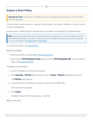 Export a Scan Policy
Required User Role: Administrator or organizational user with appropriate permissions. For more inform-
ation, see User Roles.
You can export a scan policy as a .nessus file and import it to another Tenable.sc to use in an act-
ive scan configuration.
In some cases, Tenable Support may also ask you to export a scan policy for troubleshooting.
Note: Exported scan policy files do not include audit files or credentials. You can re-configure audit files
and credentials you want to use with the scan policy on the Tenable.sc where you import the scan policy.
For more information, see Audit Files and Credentials.
For more information, see Scan Policies.
Before you begin:
l Add a scan policy, as described in Add a Scan Policy.
l Confirm your PHP Serialization Mode setting is set to PHP Serialization ON. For more inform-
ation, see Security Settings.
To export a scan policy:
1. Log in to Tenable.sc via the user interface.
2. Click Scanning > Policies (administrator users) or Scans > Policies (organizational users).
The Policies page appears.
3. In the row for the scan policy you want to export, click the menu.
The actions menu appears.
4. Click Export.
Tenable.sc exports the scan policy as a .xml file.
What to do next:
Copyright © 2022 Tenable, Inc. All rights reserved. Tenable, Tenable.io, Tenable Network Security, Nessus, SecurityCenter, SecurityCenter Continuous View and Log Correlation Engine are registered trade-
marks of Tenable,Inc. Tenable.sc, Tenable.ot, Lumin, Indegy, Assure, and The Cyber Exposure Company are trademarks of Tenable, Inc. All other products or services are trademarks of their respective
 