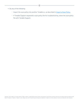 l Do any of the following:
o Import the scan policy into another Tenable.sc, as described in Import a Scan Policy.
o If Tenable Support requested a scan policy file for troubleshooting, share the scan policy
file with Tenable Support.
Copyright © 2022 Tenable, Inc. All rights reserved. Tenable, Tenable.io, Tenable Network Security, Nessus, SecurityCenter, SecurityCenter Continuous View and Log Correlation Engine are registered trade-
marks of Tenable,Inc. Tenable.sc, Tenable.ot, Lumin, Indegy, Assure, and The Cyber Exposure Company are trademarks of Tenable, Inc. All other products or services are trademarks of their respective
 