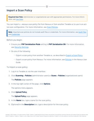 Import a Scan Policy
Required User Role: Administrator or organizational user with appropriate permissions. For more inform-
ation, see User Roles.
You can import a .nessus scan policy file from Nessus or from another Tenable.sc to use in an act-
ive scan configuration. For more information, see Scan Policies.
Note: Imported scan policies do not include audit files or credentials. For more information, see Audit Files
and Credentials.
Before you begin:
l Ensure your PHP Serialization Mode setting is PHP Serialization ON. For more information,
see Security Settings.
l Do one of the following:
o Export a scan policy from another Tenable.sc, as described in Export a Scan Policy.
o Export a scan policy from Nessus. For more information, see Policies in the Nessus User
Guide.
To import a scan policy:
1. Log in to Tenable.sc via the user interface.
2. Click Scanning > Policies (administrator users) or Scans > Policies (organizational users).
The Policies page appears.
3. In the top right corner of the page, click Options.
The options menu appears.
4. Click Upload Policy.
The Upload Policy page appears.
5. In the Name box, type a name for the scan policy.
6. (Optional) In the Description box, type a description for the scan policy.
Copyright © 2022 Tenable, Inc. All rights reserved. Tenable, Tenable.io, Tenable Network Security, Nessus, SecurityCenter, SecurityCenter Continuous View and Log Correlation Engine are registered trade-
marks of Tenable,Inc. Tenable.sc, Tenable.ot, Lumin, Indegy, Assure, and The Cyber Exposure Company are trademarks of Tenable, Inc. All other products or services are trademarks of their respective
 