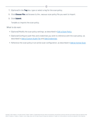 7. (Optional) In the Tag box, type or select a tag for the scan policy.
8. Click Choose File and browse to the .nessus scan policy file you want to import.
9. Click Submit.
Tenable.sc imports the scan policy.
What to do next:
l (Optional) Modify the scan policy settings, as described in Edit a Scan Policy.
l (Optional) Configure audit files and credentials you wish to reference with the scan policy, as
described in Add a Custom Audit File and Add Credentials.
l Reference the scan policy in an active scan configuration, as described in Add an Active Scan.
Copyright © 2022 Tenable, Inc. All rights reserved. Tenable, Tenable.io, Tenable Network Security, Nessus, SecurityCenter, SecurityCenter Continuous View and Log Correlation Engine are registered trade-
marks of Tenable,Inc. Tenable.sc, Tenable.ot, Lumin, Indegy, Assure, and The Cyber Exposure Company are trademarks of Tenable, Inc. All other products or services are trademarks of their respective
 