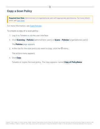Copy a Scan Policy
Required User Role: Administrator or organizational user with appropriate permissions. For more inform-
ation, see User Roles.
For more information, see Scan Policies.
To create a copy of a scan policy:
1. Log in to Tenable.sc via the user interface.
2. Click Scanning > Policies (administrator users) or Scans > Policies (organizational users).
The Policies page appears.
3. In the row for the scan policy you want to copy, click the menu.
The actions menu appears.
4. Click Copy.
Tenable.sc copies the scan policy. The copy appears, named Copy of PolicyName.
Copyright © 2022 Tenable, Inc. All rights reserved. Tenable, Tenable.io, Tenable Network Security, Nessus, SecurityCenter, SecurityCenter Continuous View and Log Correlation Engine are registered trade-
marks of Tenable,Inc. Tenable.sc, Tenable.ot, Lumin, Indegy, Assure, and The Cyber Exposure Company are trademarks of Tenable, Inc. All other products or services are trademarks of their respective
 