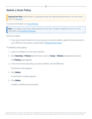 Delete a Scan Policy
Required User Role: Administrator or organizational user with appropriate permissions. For more inform-
ation, see User Roles.
For more information, see Scan Policies.
Note: If you delete a scan policy referenced by an active scan, Tenable.sc disables the scan. For more
information, see Scan Result Statuses.
Before you begin:
l If any active scans reference the scan policy you intend to delete, update the active scans to
use a different scan policy, as described in Manage Active Scans.
To delete a scan policy:
1. Log in to Tenable.sc via the user interface.
2. Click Scanning > Policies (administrator users) or Scans > Policies (organizational users).
The Policies page appears.
3. In the row for the scan policy you want to delete, click the menu.
The actions menu appears.
4. Click Delete.
A confirmation window appears.
5. Click Delete.
Tenable.sc deletes the scan policy.
Copyright © 2022 Tenable, Inc. All rights reserved. Tenable, Tenable.io, Tenable Network Security, Nessus, SecurityCenter, SecurityCenter Continuous View and Log Correlation Engine are registered trade-
marks of Tenable,Inc. Tenable.sc, Tenable.ot, Lumin, Indegy, Assure, and The Cyber Exposure Company are trademarks of Tenable, Inc. All other products or services are trademarks of their respective
 