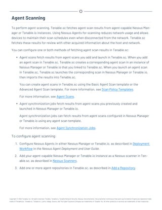 Agent Scanning
To perform agent scanning, Tenable.sc fetches agent scan results from agent-capable Nessus Man-
ager or Tenable.io instances. Using Nessus Agents for scanning reduces network usage and allows
devices to maintain their scan schedules even when disconnected from the network. Tenable.sc
fetches these results for review with other acquired information about the host and network.
You can configure one or both methods of fetching agent scan results in Tenable.sc:
l Agent scans fetch results from agent scans you add and launch in Tenable.sc. When you add
an agent scan in Tenable.sc, Tenable.sc creates a corresponding agent scan in an instance of
Nessus Manager or Tenable.io that you linked to Tenable.sc. When you launch an agent scan
in Tenable.sc, Tenable.sc launches the corresponding scan in Nessus Manager or Tenable.io,
then imports the results into Tenable.sc.
You can create agent scans in Tenable.sc using the Basic Agent Scan template or the
Advanced Agent Scan template. For more information, see Scan Policy Templates.
For more information, see Agent Scans.
l Agent synchronization jobs fetch results from agent scans you previously created and
launched in Nessus Manager or Tenable.io.
Agent synchronization jobs can fetch results from agent scans configured in Nessus Manager
or Tenable.io using any agent scan template.
For more information, see Agent Synchronization Jobs.
To configure agent scanning:
1. Configure Nessus Agents in either Nessus Manager or Tenable.io, as described in Deployment
Workflow in the Nessus Agent Deployment and User Guide.
2. Add your agent-capable Nessus Manager or Tenable.io instance as a Nessus scanner in Ten-
able.sc, as described in Nessus Scanners.
3. Add one or more agent repositories in Tenable.sc, as described in Add a Repository.
Copyright © 2022 Tenable, Inc. All rights reserved. Tenable, Tenable.io, Tenable Network Security, Nessus, SecurityCenter, SecurityCenter Continuous View and Log Correlation Engine are registered trade-
marks of Tenable,Inc. Tenable.sc, Tenable.ot, Lumin, Indegy, Assure, and The Cyber Exposure Company are trademarks of Tenable, Inc. All other products or services are trademarks of their respective
 