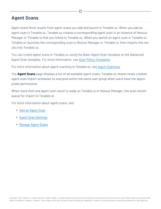 Agent Scans
Agent scans fetch results from agent scans you add and launch in Tenable.sc. When you add an
agent scan in Tenable.sc, Tenable.sc creates a corresponding agent scan in an instance of Nessus
Manager or Tenable.io that you linked to Tenable.sc. When you launch an agent scan in Tenable.sc,
Tenable.sc launches the corresponding scan in Nessus Manager or Tenable.io, then imports the res-
ults into Tenable.sc.
You can create agent scans in Tenable.sc using the Basic Agent Scan template or the Advanced
Agent Scan template. For more information, see Scan Policy Templates.
For more information about agent scanning in Tenable.sc, see Agent Scanning.
The Agent Scans page displays a list of all available agent scans. Tenable.sc shares newly created
agent scan import schedules to everyone within the same user group when users have the appro-
priate permissions.
When more than one agent scan result is ready on Tenable.io or Nessus Manager, the scan results
queue for import to Tenable.sc.
For more information about agent scans, see:
l Add an Agent Scan
l Agent Scan Settings
l Manage Agent Scans
Copyright © 2022 Tenable, Inc. All rights reserved. Tenable, Tenable.io, Tenable Network Security, Nessus, SecurityCenter, SecurityCenter Continuous View and Log Correlation Engine are registered trade-
marks of Tenable,Inc. Tenable.sc, Tenable.ot, Lumin, Indegy, Assure, and The Cyber Exposure Company are trademarks of Tenable, Inc. All other products or services are trademarks of their respective
 