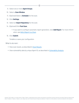 9. Select one or more Agent Groups.
10. Select a Scan Window.
11. (Optional) Select a Schedule for the scan.
12. Click Settings.
13. Select an Import Repository for the scan.
14. (Optional) Click Post Scan.
l If you want to configure automatic report generation, click Add Report. For more inform-
ation, see Add a Report to a Scan.
15. Click Submit.
Tenable.sc saves your configuration.
What to do next:
l View scan results, as described in Scan Results.
l View vulnerability data by unique Agent ID, as described in Vulnerability Analysis.
Copyright © 2022 Tenable, Inc. All rights reserved. Tenable, Tenable.io, Tenable Network Security, Nessus, SecurityCenter, SecurityCenter Continuous View and Log Correlation Engine are registered trade-
marks of Tenable,Inc. Tenable.sc, Tenable.ot, Lumin, Indegy, Assure, and The Cyber Exposure Company are trademarks of Tenable, Inc. All other products or services are trademarks of their respective
 