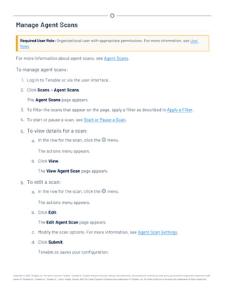 Manage Agent Scans
Required User Role: Organizational user with appropriate permissions. For more information, see User
Roles.
For more information about agent scans, see Agent Scans.
To manage agent scans:
1. Log in to Tenable.sc via the user interface.
2. Click Scans > Agent Scans.
The Agent Scans page appears.
3. To filter the scans that appear on the page, apply a filter as described in Apply a Filter.
4. To start or pause a scan, see Start or Pause a Scan.
5. To view details for a scan:
a. In the row for the scan, click the menu.
The actions menu appears.
b. Click View.
The View Agent Scan page appears.
6. To edit a scan:
a. In the row for the scan, click the menu.
The actions menu appears.
b. Click Edit.
The Edit Agent Scan page appears.
c. Modify the scan options. For more information, see Agent Scan Settings.
d. Click Submit.
Tenable.sc saves your configuration.
Copyright © 2022 Tenable, Inc. All rights reserved. Tenable, Tenable.io, Tenable Network Security, Nessus, SecurityCenter, SecurityCenter Continuous View and Log Correlation Engine are registered trade-
marks of Tenable,Inc. Tenable.sc, Tenable.ot, Lumin, Indegy, Assure, and The Cyber Exposure Company are trademarks of Tenable, Inc. All other products or services are trademarks of their respective
 