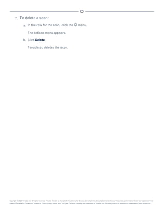 7. To delete a scan:
a. In the row for the scan, click the menu.
The actions menu appears.
b. Click Delete.
Tenable.sc deletes the scan.
Copyright © 2022 Tenable, Inc. All rights reserved. Tenable, Tenable.io, Tenable Network Security, Nessus, SecurityCenter, SecurityCenter Continuous View and Log Correlation Engine are registered trade-
marks of Tenable,Inc. Tenable.sc, Tenable.ot, Lumin, Indegy, Assure, and The Cyber Exposure Company are trademarks of Tenable, Inc. All other products or services are trademarks of their respective
 