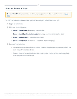 Start or Pause a Scan
Required User Role: Organizational user with appropriate permissions. For more information, see User
Roles.
To start or pause an active scan, agent scan, or agent synchronization job:
1. Log in to Tenable.sc.
2. Click one of the following:
l Scans > Active Scans (to manage active scans)
l Scans > Agent Synchronization Jobs (to manage agent synchronization jobs)
l Scans > Agent Scans (to manage agent scans)
l Scans > Scan Results (to manage a scan from the results page).
3. Do one of the following:
l To pause the scan or synchronization job, click the pause button on the right side of the
scan or synchronization job row.
l To start the scan or synchronization job, click the start button on the right side of the
scan or synchronization job row.
Copyright © 2022 Tenable, Inc. All rights reserved. Tenable, Tenable.io, Tenable Network Security, Nessus, SecurityCenter, SecurityCenter Continuous View and Log Correlation Engine are registered trade-
marks of Tenable,Inc. Tenable.sc, Tenable.ot, Lumin, Indegy, Assure, and The Cyber Exposure Company are trademarks of Tenable, Inc. All other products or services are trademarks of their respective
 