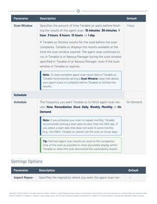 Parameter Description Default
Scan Window Specifies the amount of time Tenable.sc waits before fetch-
ing the results of the agent scan: 15 minutes, 30 minutes, 1
hour, 3 hours, 6 hours, 12 hours, or 1 day.
If Tenable.sc fetches results for the scan before the scan
completes, Tenable.sc displays the results available at the
time the scan window expired. The agent scan continues to
run in Tenable.io or Nessus Manager during the scan window
specified in Tenable.io or Nessus Manager, even if the scan
window in Tenable.sc expires.
Note: To view complete agent scan result data in Tenable.sc,
Tenable recommends setting a Scan Window value that allows
your agent scans to complete before Tenable.sc fetches the
results.
1 hour
Schedule
Schedule The frequency you want Tenable.sc to fetch agent scan res-
ults: Now, Remediation, Once, Daily, Weekly, Monthly, or On
Demand.
Note: If you schedule your scan to repeat monthly, Tenable
recommends setting a start date no later than the 28th day. If
you select a start date that does not exist in some months
(e.g., the 29th), Tenable.sc cannot run the scan on those days.
Tip: Retrieve agent scan results as close to the completion
time of the scan as possible to most accurately display within
Tenable.sc when the scan discovered the vulnerability results.
On Demand
Settings Options
Parameter Description Default
Import Repos- Specifies the repository where you want the agent scan res- --
Copyright © 2022 Tenable, Inc. All rights reserved. Tenable, Tenable.io, Tenable Network Security, Nessus, SecurityCenter, SecurityCenter Continuous View and Log Correlation Engine are registered trade-
marks of Tenable,Inc. Tenable.sc, Tenable.ot, Lumin, Indegy, Assure, and The Cyber Exposure Company are trademarks of Tenable, Inc. All other products or services are trademarks of their respective
 
