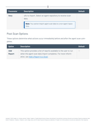 Parameter Description Default
itory ults to import. Select an agent repository to receive scan
data.
Note: You cannot import agent scan data to a non-agent repos-
itory.
Post Scan Options
These options determine what actions occur immediately before and after the agent scan com-
pletes.
Option Description Default
Add
Report
This option provides a list of reports available to the user to run
when the agent scan data import completes. For more inform-
ation, see Add a Report to a Scan.
--
Copyright © 2022 Tenable, Inc. All rights reserved. Tenable, Tenable.io, Tenable Network Security, Nessus, SecurityCenter, SecurityCenter Continuous View and Log Correlation Engine are registered trade-
marks of Tenable,Inc. Tenable.sc, Tenable.ot, Lumin, Indegy, Assure, and The Cyber Exposure Company are trademarks of Tenable, Inc. All other products or services are trademarks of their respective
 