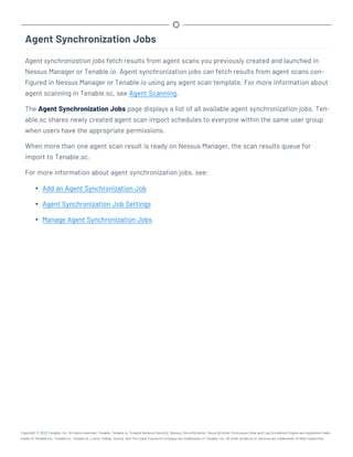 Agent Synchronization Jobs
Agent synchronization jobs fetch results from agent scans you previously created and launched in
Nessus Manager or Tenable.io. Agent synchronization jobs can fetch results from agent scans con-
figured in Nessus Manager or Tenable.io using any agent scan template. For more information about
agent scanning in Tenable.sc, see Agent Scanning.
The Agent Synchronization Jobs page displays a list of all available agent synchronization jobs. Ten-
able.sc shares newly created agent scan import schedules to everyone within the same user group
when users have the appropriate permissions.
When more than one agent scan result is ready on Nessus Manager, the scan results queue for
import to Tenable.sc.
For more information about agent synchronization jobs, see:
l Add an Agent Synchronization Job
l Agent Synchronization Job Settings
l Manage Agent Synchronization Jobs
Copyright © 2022 Tenable, Inc. All rights reserved. Tenable, Tenable.io, Tenable Network Security, Nessus, SecurityCenter, SecurityCenter Continuous View and Log Correlation Engine are registered trade-
marks of Tenable,Inc. Tenable.sc, Tenable.ot, Lumin, Indegy, Assure, and The Cyber Exposure Company are trademarks of Tenable, Inc. All other products or services are trademarks of their respective
 