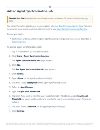 Add an Agent Synchronization Job
Required User Role: Organizational user with appropriate permissions. For more information, see User
Roles.
For more information about agent synchronization jobs, see Agent Synchronization Jobs. For more
information about agent synchronization job options, see Agent Synchronization Job Settings.
Before you begin:
l Confirm you understand the complete agent scanning configuration process, as described in
Agent Scanning.
To add an agent synchronization job:
1. Log in to Tenable.sc via the user interface.
2. Click Scans > Agent Synchronization Jobs.
The Agent Synchronization Jobs page appears.
3. Click Add.
The Add Agent Synchronization Job page appears.
4. Click General.
5. Type a Name for the agent synchronization job.
6. (Optional) Type a Description for the agent synchronization job.
7. Select an Agent Scanner.
8. Type an Agent Scan Name Filter.
9. (Optional) If you want to limit the scan results fetched by Tenable.sc, enable Scan Result
Threshold and select a date and time to specify the oldest scan results you want Tenable.sc
to fetch.
10. (Optional) Select a Schedule for the agent synchronization job.
11. Click Settings.
Copyright © 2022 Tenable, Inc. All rights reserved. Tenable, Tenable.io, Tenable Network Security, Nessus, SecurityCenter, SecurityCenter Continuous View and Log Correlation Engine are registered trade-
marks of Tenable,Inc. Tenable.sc, Tenable.ot, Lumin, Indegy, Assure, and The Cyber Exposure Company are trademarks of Tenable, Inc. All other products or services are trademarks of their respective
 