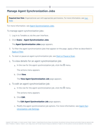 Manage Agent Synchronization Jobs
Required User Role: Organizational user with appropriate permissions. For more information, see User
Roles.
For more information, see Agent Synchronization Jobs.
To manage agent synchronization jobs:
1. Log in to Tenable.sc via the user interface.
2. Click Scans > Agent Synchronization Jobs.
The Agent Synchronization Jobs page appears.
3. To filter the agent synchronization jobs that appear on the page, apply a filter as described in
Apply a Filter.
4. To start or pause an agent synchronization job, see Start or Pause a Scan.
5. To view details for an agent synchronization job:
a. In the row for the agent synchronization job, click the menu.
The actions menu appears.
b. Click View.
The View Agent Synchronization Job page appears.
6. To edit an agent synchronization job:
a. In the row for the agent synchronization job, click the menu.
The actions menu appears.
b. Click Edit.
The Edit Agent Synchronization Job page appears.
c. Modify the agent synchronization job options. For more information, see Agent Syn-
chronization Job Settings.
Copyright © 2022 Tenable, Inc. All rights reserved. Tenable, Tenable.io, Tenable Network Security, Nessus, SecurityCenter, SecurityCenter Continuous View and Log Correlation Engine are registered trade-
marks of Tenable,Inc. Tenable.sc, Tenable.ot, Lumin, Indegy, Assure, and The Cyber Exposure Company are trademarks of Tenable, Inc. All other products or services are trademarks of their respective
 