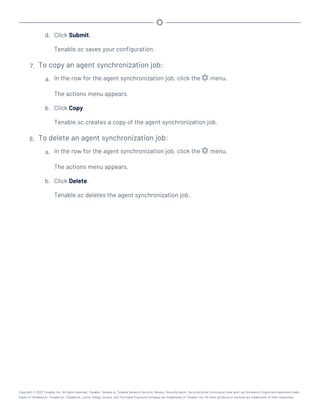 d. Click Submit.
Tenable.sc saves your configuration.
7. To copy an agent synchronization job:
a. In the row for the agent synchronization job, click the menu.
The actions menu appears.
b. Click Copy.
Tenable.sc creates a copy of the agent synchronization job.
8. To delete an agent synchronization job:
a. In the row for the agent synchronization job, click the menu.
The actions menu appears.
b. Click Delete.
Tenable.sc deletes the agent synchronization job.
Copyright © 2022 Tenable, Inc. All rights reserved. Tenable, Tenable.io, Tenable Network Security, Nessus, SecurityCenter, SecurityCenter Continuous View and Log Correlation Engine are registered trade-
marks of Tenable,Inc. Tenable.sc, Tenable.ot, Lumin, Indegy, Assure, and The Cyber Exposure Company are trademarks of Tenable, Inc. All other products or services are trademarks of their respective
 