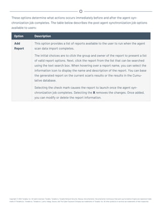 These options determine what actions occurs immediately before and after the agent syn-
chronization job completes. The table below describes the post agent synchronization job options
available to users:
Option Description
Add
Report
This option provides a list of reports available to the user to run when the agent
scan data import completes.
The initial choices are to click the group and owner of the report to present a list
of valid report options. Next, click the report from the list that can be searched
using the text search box. When hovering over a report name, you can select the
information icon to display the name and description of the report. You can base
the generated report on the current scan’s results or the results in the Cumu-
lative database.
Selecting the check mark causes the report to launch once the agent syn-
chronization job completes. Selecting the X removes the changes. Once added,
you can modify or delete the report information.
Copyright © 2022 Tenable, Inc. All rights reserved. Tenable, Tenable.io, Tenable Network Security, Nessus, SecurityCenter, SecurityCenter Continuous View and Log Correlation Engine are registered trade-
marks of Tenable,Inc. Tenable.sc, Tenable.ot, Lumin, Indegy, Assure, and The Cyber Exposure Company are trademarks of Tenable, Inc. All other products or services are trademarks of their respective
 