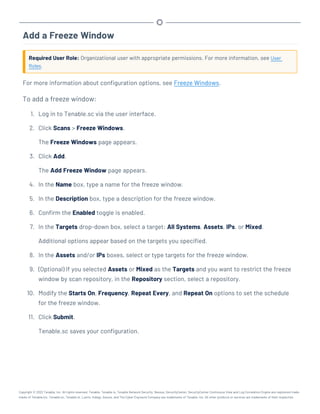 Add a Freeze Window
Required User Role: Organizational user with appropriate permissions. For more information, see User
Roles.
For more information about configuration options, see Freeze Windows.
To add a freeze window:
1. Log in to Tenable.sc via the user interface.
2. Click Scans > Freeze Windows.
The Freeze Windows page appears.
3. Click Add.
The Add Freeze Window page appears.
4. In the Name box, type a name for the freeze window.
5. In the Description box, type a description for the freeze window.
6. Confirm the Enabled toggle is enabled.
7. In the Targets drop-down box, select a target: All Systems, Assets, IPs, or Mixed.
Additional options appear based on the targets you specified.
8. In the Assets and/or IPs boxes, select or type targets for the freeze window.
9. (Optional) If you selected Assets or Mixed as the Targets and you want to restrict the freeze
window by scan repository, in the Repository section, select a repository.
10. Modify the Starts On, Frequency, Repeat Every, and Repeat On options to set the schedule
for the freeze window.
11. Click Submit.
Tenable.sc saves your configuration.
Copyright © 2022 Tenable, Inc. All rights reserved. Tenable, Tenable.io, Tenable Network Security, Nessus, SecurityCenter, SecurityCenter Continuous View and Log Correlation Engine are registered trade-
marks of Tenable,Inc. Tenable.sc, Tenable.ot, Lumin, Indegy, Assure, and The Cyber Exposure Company are trademarks of Tenable, Inc. All other products or services are trademarks of their respective
 