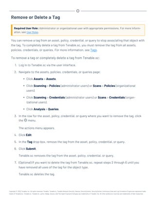 Remove or Delete a Tag
Required User Role: Administrator or organizational user with appropriate permissions. For more inform-
ation, see User Roles.
You can remove a tag from an asset, policy, credential, or query to stop associating that object with
the tag. To completely delete a tag from Tenable.sc, you must remove the tag from all assets,
policies, credentials, or queries. For more information, see Tags.
To remove a tag or completely delete a tag from Tenable.sc:
1. Log in to Tenable.sc via the user interface.
2. Navigate to the assets, policies, credentials, or queries page:
l Click Assets > Assets.
l Click Scanning > Policies (administrator users) or Scans > Policies (organizational
users).
l Click Scanning > Credentials (administrator users) or Scans > Credentials (organ-
izational users).
l Click Analysis > Queries.
3. In the row for the asset, policy, credential, or query where you want to remove the tag, click
the menu.
The actions menu appears.
4. Click Edit.
5. In the Tag drop-box, remove the tag from the asset, policy, credential, or query.
6. Click Submit.
Tenable.sc removes the tag from the asset, policy, credential, or query.
7. (Optional) If you want to delete the tag from Tenable.sc, repeat steps 2 through 6 until you
have removed all uses of the tag for the object type.
Tenable.sc deletes the tag.
Copyright © 2022 Tenable, Inc. All rights reserved. Tenable, Tenable.io, Tenable Network Security, Nessus, SecurityCenter, SecurityCenter Continuous View and Log Correlation Engine are registered trade-
marks of Tenable,Inc. Tenable.sc, Tenable.ot, Lumin, Indegy, Assure, and The Cyber Exposure Company are trademarks of Tenable, Inc. All other products or services are trademarks of their respective
 