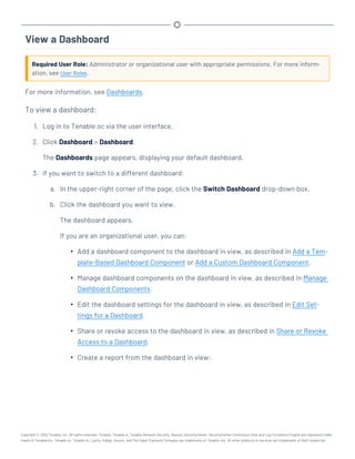 View a Dashboard
Required User Role: Administrator or organizational user with appropriate permissions. For more inform-
ation, see User Roles.
For more information, see Dashboards.
To view a dashboard:
1. Log in to Tenable.sc via the user interface.
2. Click Dashboard > Dashboard.
The Dashboards page appears, displaying your default dashboard.
3. If you want to switch to a different dashboard:
a. In the upper-right corner of the page, click the Switch Dashboard drop-down box.
b. Click the dashboard you want to view.
The dashboard appears.
If you are an organizational user, you can:
l Add a dashboard component to the dashboard in view, as described in Add a Tem-
plate-Based Dashboard Component or Add a Custom Dashboard Component.
l Manage dashboard components on the dashboard in view, as described in Manage
Dashboard Components.
l Edit the dashboard settings for the dashboard in view, as described in Edit Set-
tings for a Dashboard.
l Share or revoke access to the dashboard in view, as described in Share or Revoke
Access to a Dashboard.
l Create a report from the dashboard in view:
Copyright © 2022 Tenable, Inc. All rights reserved. Tenable, Tenable.io, Tenable Network Security, Nessus, SecurityCenter, SecurityCenter Continuous View and Log Correlation Engine are registered trade-
marks of Tenable,Inc. Tenable.sc, Tenable.ot, Lumin, Indegy, Assure, and The Cyber Exposure Company are trademarks of Tenable, Inc. All other products or services are trademarks of their respective
 