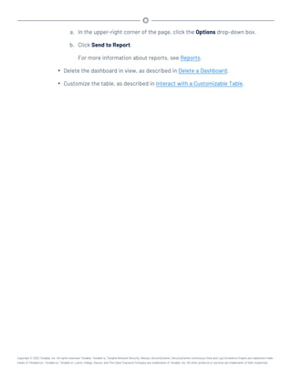 a. In the upper-right corner of the page, click the Options drop-down box.
b. Click Send to Report.
For more information about reports, see Reports.
l Delete the dashboard in view, as described in Delete a Dashboard.
l Customize the table, as described in Interact with a Customizable Table.
Copyright © 2022 Tenable, Inc. All rights reserved. Tenable, Tenable.io, Tenable Network Security, Nessus, SecurityCenter, SecurityCenter Continuous View and Log Correlation Engine are registered trade-
marks of Tenable,Inc. Tenable.sc, Tenable.ot, Lumin, Indegy, Assure, and The Cyber Exposure Company are trademarks of Tenable, Inc. All other products or services are trademarks of their respective
 