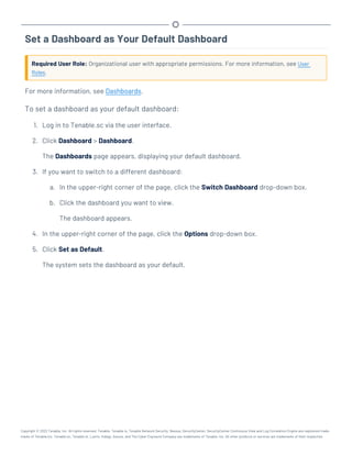 Set a Dashboard as Your Default Dashboard
Required User Role: Organizational user with appropriate permissions. For more information, see User
Roles.
For more information, see Dashboards.
To set a dashboard as your default dashboard:
1. Log in to Tenable.sc via the user interface.
2. Click Dashboard > Dashboard.
The Dashboards page appears, displaying your default dashboard.
3. If you want to switch to a different dashboard:
a. In the upper-right corner of the page, click the Switch Dashboard drop-down box.
b. Click the dashboard you want to view.
The dashboard appears.
4. In the upper-right corner of the page, click the Options drop-down box.
5. Click Set as Default.
The system sets the dashboard as your default.
Copyright © 2022 Tenable, Inc. All rights reserved. Tenable, Tenable.io, Tenable Network Security, Nessus, SecurityCenter, SecurityCenter Continuous View and Log Correlation Engine are registered trade-
marks of Tenable,Inc. Tenable.sc, Tenable.ot, Lumin, Indegy, Assure, and The Cyber Exposure Company are trademarks of Tenable, Inc. All other products or services are trademarks of their respective
 