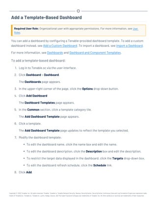 Add a Template-Based Dashboard
Required User Role: Organizational user with appropriate permissions. For more information, see User
Roles.
You can add a dashboard by configuring a Tenable-provided dashboard template. To add a custom
dashboard instead, see Add a Custom Dashboard. To import a dashboard, see Import a Dashboard.
For more information, see Dashboards and Dashboard and Component Templates.
To add a template-based dashboard:
1. Log in to Tenable.sc via the user interface.
2. Click Dashboard > Dashboard.
The Dashboards page appears.
3. In the upper-right corner of the page, click the Options drop-down button.
4. Click Add Dashboard
The Dashboard Templates page appears.
5. In the Common section, click a template category tile.
The Add Dashboard Template page appears.
6. Click a template.
The Add Dashboard Template page updates to reflect the template you selected.
7. Modify the dashboard template:
l To edit the dashboard name, click the name box and edit the name.
l To edit the dashboard description, click the Description box and edit the description.
l To restrict the target data displayed in the dashboard, click the Targets drop-down box.
l To edit the dashboard refresh schedule, click the Schedule link.
8. Click Add.
Copyright © 2022 Tenable, Inc. All rights reserved. Tenable, Tenable.io, Tenable Network Security, Nessus, SecurityCenter, SecurityCenter Continuous View and Log Correlation Engine are registered trade-
marks of Tenable,Inc. Tenable.sc, Tenable.ot, Lumin, Indegy, Assure, and The Cyber Exposure Company are trademarks of Tenable, Inc. All other products or services are trademarks of their respective
 