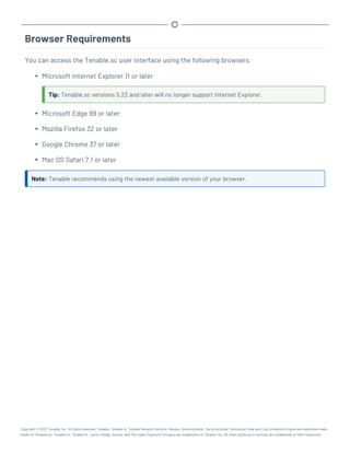 Browser Requirements
You can access the Tenable.sc user interface using the following browsers:
l Microsoft Internet Explorer 11 or later
Tip: Tenable.sc versions 5.22 and later will no longer support Internet Explorer.
l Microsoft Edge 99 or later
l Mozilla Firefox 32 or later
l Google Chrome 37 or later
l Mac OS Safari 7.1 or later
Note: Tenable recommends using the newest available version of your browser.
Copyright © 2022 Tenable, Inc. All rights reserved. Tenable, Tenable.io, Tenable Network Security, Nessus, SecurityCenter, SecurityCenter Continuous View and Log Correlation Engine are registered trade-
marks of Tenable,Inc. Tenable.sc, Tenable.ot, Lumin, Indegy, Assure, and The Cyber Exposure Company are trademarks of Tenable, Inc. All other products or services are trademarks of their respective
 