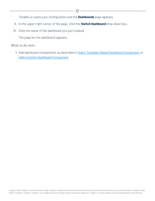 Tenable.sc saves your configuration and the Dashboards page appears.
9. In the upper-right corner of the page, click the Switch Dashboard drop-down box.
10. Click the name of the dashboard you just created.
The page for the dashboard appears.
What to do next:
l Add dashboard components, as described in Add a Template-Based Dashboard Component or
Add a Custom Dashboard Component.
Copyright © 2022 Tenable, Inc. All rights reserved. Tenable, Tenable.io, Tenable Network Security, Nessus, SecurityCenter, SecurityCenter Continuous View and Log Correlation Engine are registered trade-
marks of Tenable,Inc. Tenable.sc, Tenable.ot, Lumin, Indegy, Assure, and The Cyber Exposure Company are trademarks of Tenable, Inc. All other products or services are trademarks of their respective
 