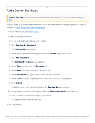 Add a Custom Dashboard
Required User Role: Organizational user with appropriate permissions. For more information, see User
Roles.
You can add a fully customized dashboard. To add a dashboard from a Tenable-provided template
instead, see Add a Template-Based Dashboard.
For more information, see Dashboards.
To add a custom dashboard:
1. Log in to Tenable.sc via the user interface.
2. Click Dashboard > Dashboard.
The Dashboards page appears.
3. In the upper-right corner of the page, click the Options drop-down button.
4. Click Add Dashboard
The Dashboard Templates page appears.
5. In the Other section, click the Advanced tile.
6. In the Name box, type a name for the dashboard.
7. In the Description box, type a description for the dashboard.
8. In the Layout section, select the layout you want to use for the dashboard.
9. Click Submit.
Tenable.sc saves your configuration and the Dashboards page appears.
10. In the upper-right corner of the page, click the Switch Dashboard drop-down box.
11. Click the name of the dashboard you just created.
The page for the dashboard appears.
What to do next:
Copyright © 2022 Tenable, Inc. All rights reserved. Tenable, Tenable.io, Tenable Network Security, Nessus, SecurityCenter, SecurityCenter Continuous View and Log Correlation Engine are registered trade-
marks of Tenable,Inc. Tenable.sc, Tenable.ot, Lumin, Indegy, Assure, and The Cyber Exposure Company are trademarks of Tenable, Inc. All other products or services are trademarks of their respective
 