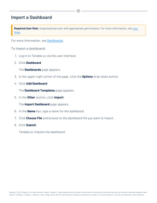 Import a Dashboard
Required User Role: Organizational user with appropriate permissions. For more information, see User
Roles.
For more information, see Dashboards.
To import a dashboard:
1. Log in to Tenable.sc via the user interface.
2. Click Dashboard.
The Dashboards page appears.
3. In the upper-right corner of the page, click the Options drop-down button.
4. Click Add Dashboard
The Dashboard Templates page appears.
5. In the Other section, click Import.
The Import Dashboard page appears.
6. In the Name box, type a name for the dashboard.
7. Click Choose File and browse to the dashboard file you want to import.
8. Click Submit.
Tenable.sc imports the dashboard.
Copyright © 2022 Tenable, Inc. All rights reserved. Tenable, Tenable.io, Tenable Network Security, Nessus, SecurityCenter, SecurityCenter Continuous View and Log Correlation Engine are registered trade-
marks of Tenable,Inc. Tenable.sc, Tenable.ot, Lumin, Indegy, Assure, and The Cyber Exposure Company are trademarks of Tenable, Inc. All other products or services are trademarks of their respective
 